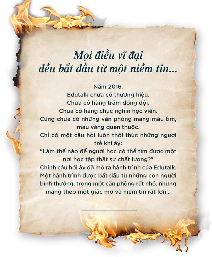 Mọi điều vĩ đại đều bắt đầu từ một niềm tin... Năm 2016, Edutalk chưa có thương hiệu, chưa có hàng trăm đồng đội, chưa có hàng chục nghìn học viên. Chỉ có một câu hỏi luôn thôi thúc những người trẻ khi ấy: Làm thế nào để người học có thể tìm được một nơi học tập thật sự chất lượng?